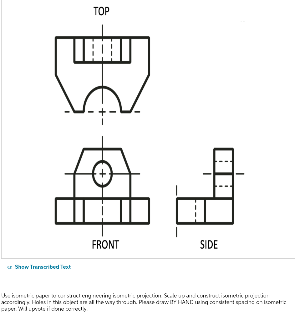 TOP
B
Show Transcribed Text
FRONT
SIDE
Use isometric paper to construct engineering isometric projection. Scale up and construct isometric projection
accordingly. Holes in this object are all the way through. Please draw BY HAND using consistent spacing on isometric
paper. Will upvote if done correctly.