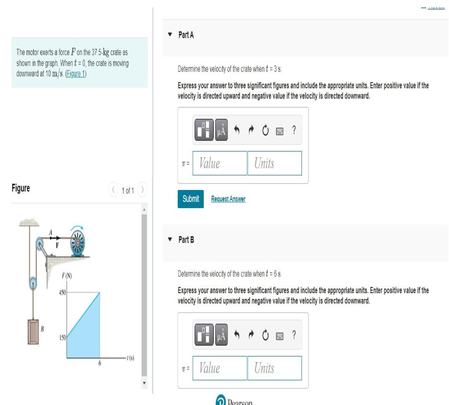 The motor exerts a force F on the 37.5-kg crate as
shown in the graph. When t = 0, the crate is moving
downward at 10 m/s. (Figure 1)
Figure
B
F(N)
450
150
1 of 1
-1(s)
Part A
Determine the velocity of the crate when t = 3 s.
Express your answer to three significant figures and include the appropriate units. Enter positive value if the
velocity is directed upward and negative value if the velocity is directed downward.
μA
v=Value
Submit Request Answer
Part B
v=Value
Units
Pearson
Determine the velocity of the crate when t = 6 s.
Express your answer to three significant figures and include the appropriate units. Enter positive value if the
velocity is directed upward and negative value if the velocity is directed downward.
?
Units
ISVEIMEL
@?