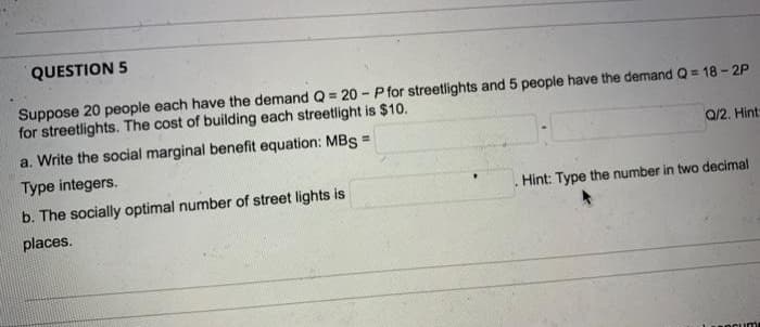 QUESTION 5
Suppose 20 people each have the demand Q = 20-P for streetlights and 5 people have the demand Q = 18-2P
for streetlights. The cost of building each streetlight is $10.
a. Write the social marginal benefit equation: MBS =
Type integers.
b. The socially optimal number of street lights is
places.
Q/2. Hint
Hint: Type the number in two decimal
socum