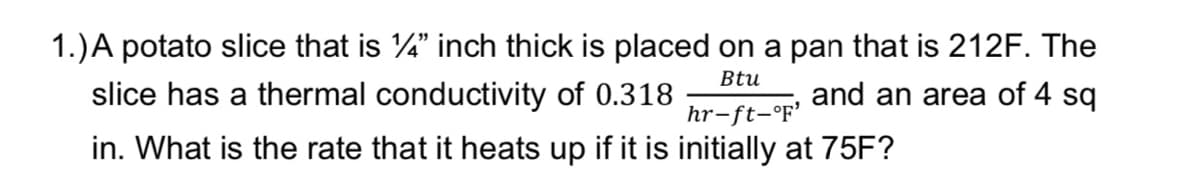 1.) A potato slice that is 1/4" inch thick is placed on a pan that is 212F. The
slice has a thermal conductivity of 0.318
Btu
hr-ft-°F'
and an area of 4 sq
in. What is the rate that it heats up if it is initially at 75F?