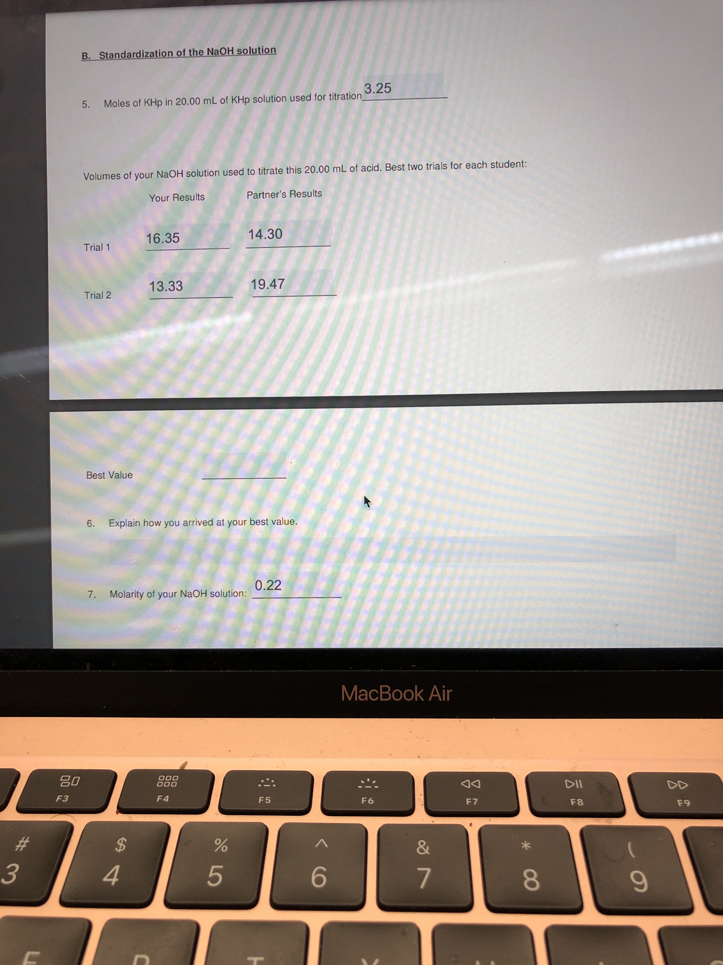 08
上
LO
%23
B. Standardization of the NaOH solution
3.25
Moles of KHp in 20.00 mL of KHp solution used for titration_
5.
Volumes of your NaOH solution used to titrate this 20.00 mL of acid. Best two trials for each student:
Your Results
Partner's Results
16.35
14.30
Trial 1
13.33
19.47
Trial 2
Best Value
6.
Explain how you arrived at your best value.
0.22
7.
Molarity of your NAOH solution:
MacBook Air
000
000
02
F4
DD
F5
F6
DA
F7
F8
%24
&
3.
4.
9-
7.
