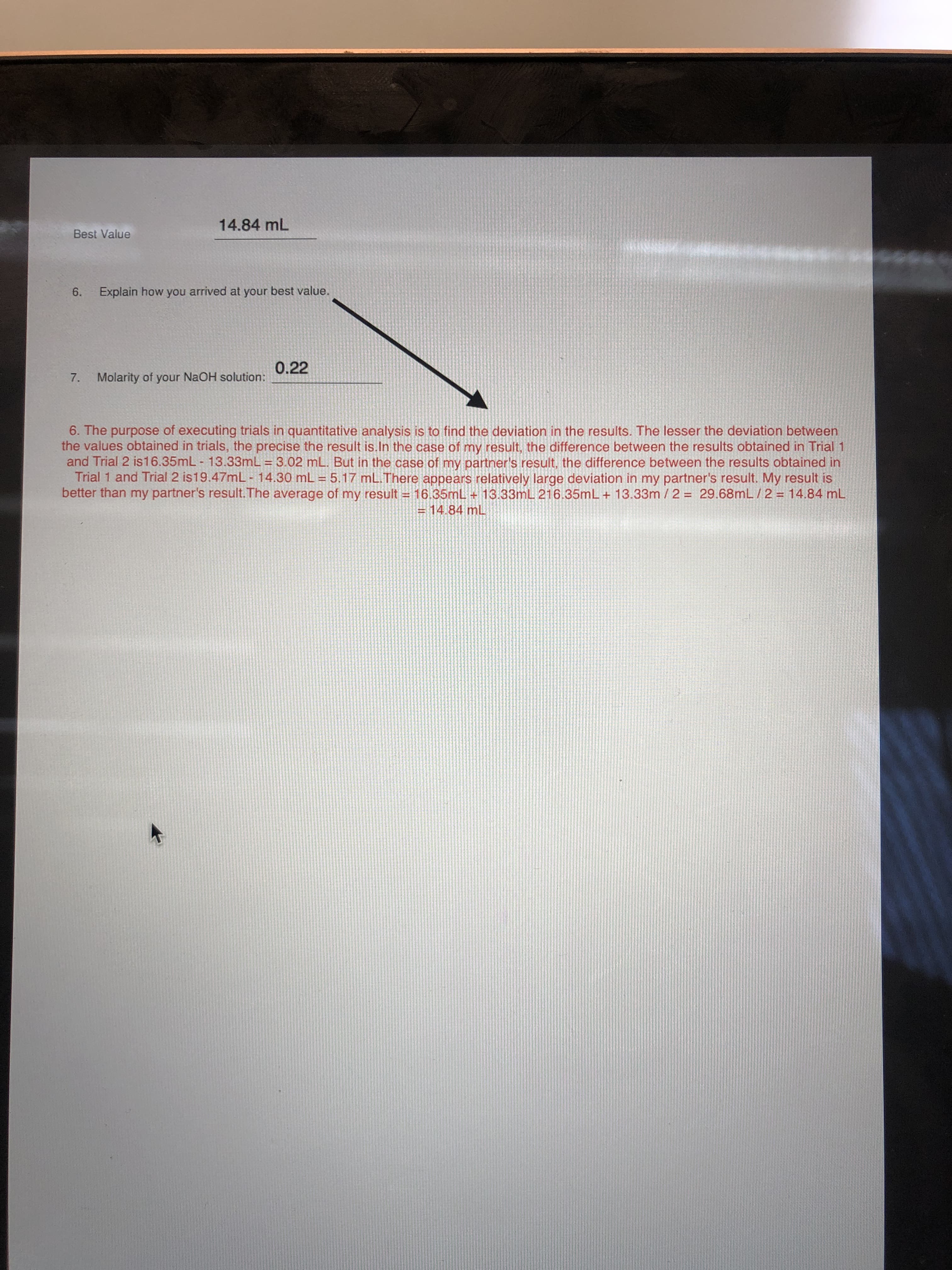 14.84 mL
Best Value
6. Explain how you arrived at your best value.
0.22
7.
Molarity of your NaOH solution:
6. The purposse of executing trials in quantitative analysis is to find the deviation in the results. The lesser the deviation between
the values obtained in trials, the precise the result is.In the case of my result, the difference between the results obtained in Trial 1
and Trial 2 is16.35mL - 13.33mL = 3.02 mL. But in the case of my partner's result, the difference between the results obtained in
Trial 1 and Trial 2 is19.47mL - 14.30 mL = 5.17 mL.There appears relatively large deviation in my partner's result. My result is
better than my partner's result. The average of my result = 16.35mL + 13.33mL 216.35mL+ 13.33m / 2 = 29.68mL /2 = 14.84 mL
= 14.84 mL

