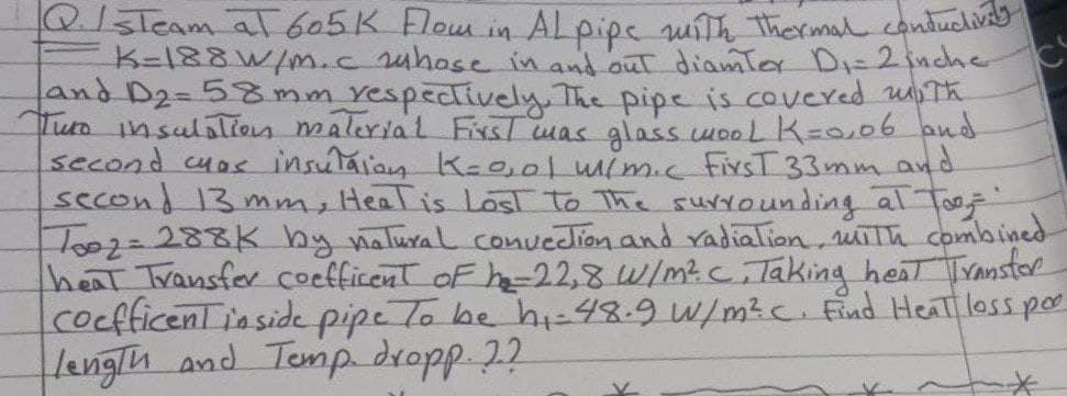 Q. IsTeam at 605 K Flow in Alpipe with thermal conductivity
K=188 W/m.c whose in and out diamter D₁ = 2 inche
and D₂= 58 mm respectively. The pipe is covered with
Turo insulation material First was glass wool K=0,06 and
second cyas insulation K=0,01 w/m.c. Firs.T 33mm and
second 13 mm, Heat is Lost to the surrounding al Too
Too2 = 288K by natural convection and radiation, with combined.
heat Transfer coefficent of he-22,8 W/m²c. Taking heat Transfer
coefficent inside pipe To be hi-48.9 W/m² c. Find Heat loss poo
length and Temp. dropp. ??
*