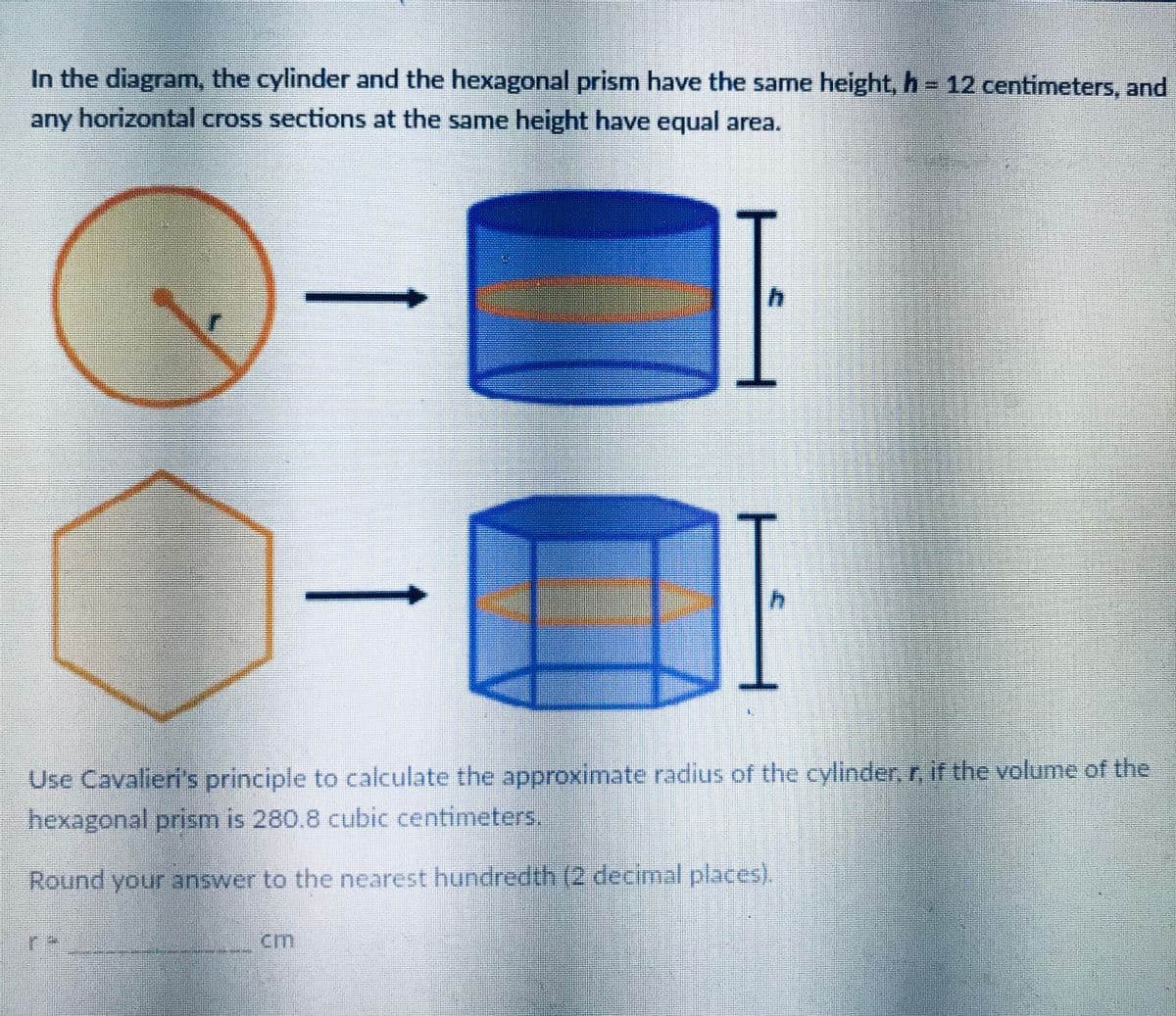In the diagram, the cylinder and the hexagonal prism have the same height, h = 12 centimeters, and
any horizontal cross sections at the same height have equal area.
h.
Use Cavalieri's principle to calculate the approximate radius of the cylinder, r, if the volume of the
hexagonal prism is 280.8 cubic centimeters.
Round your answer to the nearest hundredth (2 decimal places).
cm
