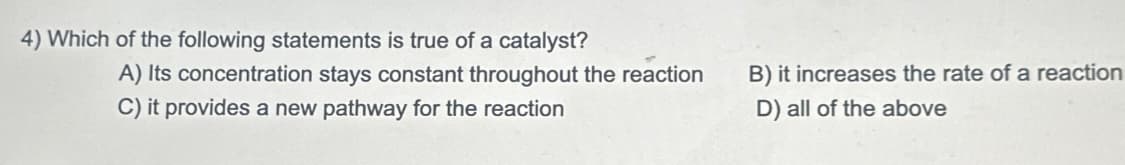 4) Which of the following statements is true of a catalyst?
A) Its concentration stays constant throughout the reaction
C) it provides a new pathway for the reaction
B) it increases the rate of a reaction
D) all of the above