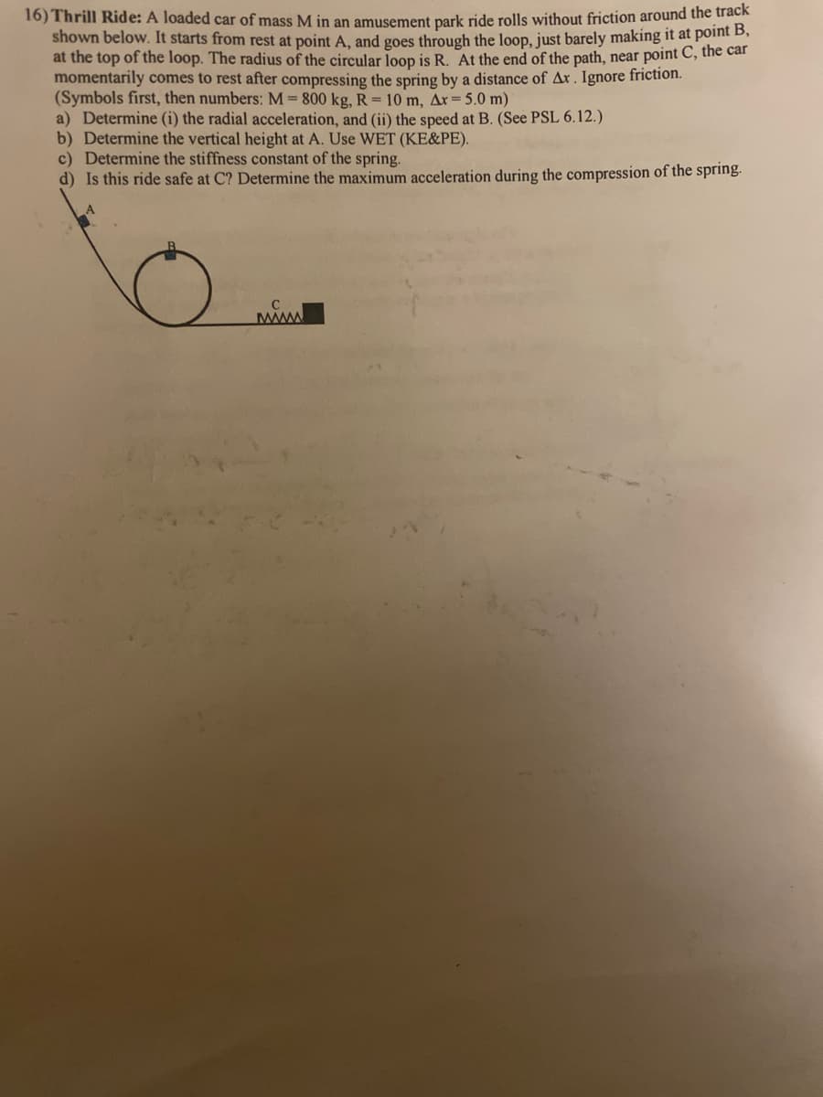 16) Thrill Ride: A loaded car of mass M in an amusement park ride rolls without friction around the track
shown below. It starts from rest at point A, and goes through the loop, just barely making it at point B,
at the top of the loop. The radius of the circular loop is R. At the end of the path, near point C, the car
momentarily comes to rest after compressing the spring by a distance of Ax. Ignore friction.
(Symbols first, then numbers: M = 800 kg, R = 10 m, Ar = 5.0 m)
a) Determine (i) the radial acceleration, and (ii) the speed at B. (See PSL 6.12.)
b) Determine the vertical height at A. Use WET (KE&PE).
c) Determine the stiffness constant of the spring.
d) Is this ride safe at C? Determine the maximum acceleration during the compression of the spring.
www