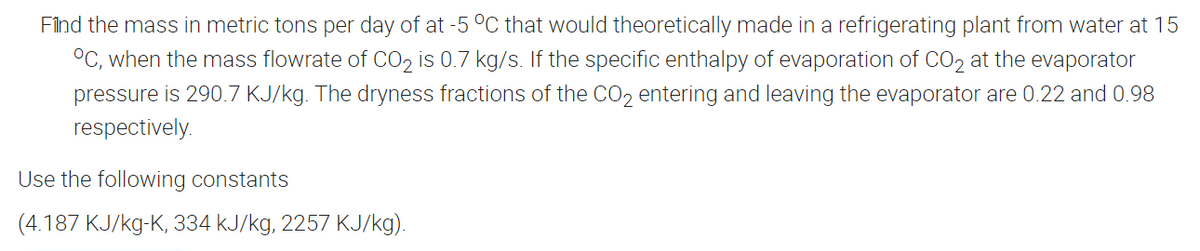Filnd the mass in metric tons per day of at -5 C that would theoretically made in a refrigerating plant from water at 15
°C, when the mass flowrate of CO, is 0.7 kg/s. If the specific enthalpy of evaporation of CO2 at the evaporator
pressure is 290.7 KJ/kg. The dryness fractions of the CO2 entering and leaving the evaporator are 0.22 and 0.98
respectively.
Use the following constants
(4.187 KJ/kg-K, 334 kJ/kg, 2257 KJ/kg).
