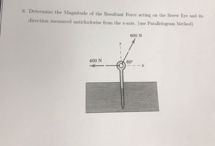 8. Determine the Magnitude of the Resultant Force acting on the Screw Eye and its
direction measured anticlockwise from the x-axis. (use Parallelogram Method)
600 N
400 N
60°
