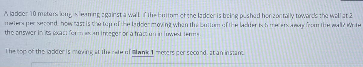 A ladder 10 meters long is leaning against a wall. If the bottom of the ladder is being pushed horizontally towards the wall at 2
meters per second, how fast is the top of the ladder moving when the bottom of the ladder is 6 meters away from the wall? Write
the answer in its exact form as an integer or a fraction in lowest terms.
The top of the ladder is moving at the rate of Blank 1 meters per second, at an instant.
