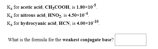 Ką for acetic acid, CH3COOH, is 1.80×10.
Ką for nitrous acid, HNO2, is 4.50×104.
Ką for hydrocyanic acid, HCN, is 4.00×10-10.
What is the formula for the weakest conjugate base?
