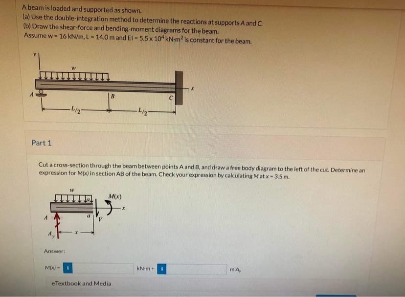 A beam is loaded and supported as shown.
(a) Use the double-integration method to determine the reactions at supports A and C.
(b) Draw the shear-force and bending-moment diagrams for the beam.
Assume w = 16 kN/m, L = 14.0m and El - 5.5x 104 kN-m? is constant for the beam.
%3D
A
-L/2-
Part 1
Cut a cross-section through the beam between points A and B, and draw a free body diagram to the left of the cut. Determine an
expression for M(x) in section AB of the beam. Check your expression by calculating Mat x-3,5 m.
M(x)
A
Answer:
M(x) -
kN-m +
mA,
eTextbook and Media
