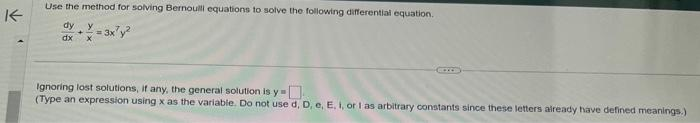 K
Use the method for solving Bernoulli equations to solve the following differential equation.
dy y
dx
= 3x²y²
Ignoring lost solutions, if any, the general solution is y
(Type an expression using x as the variable. Do not use d, D, e, E. i, or I as arbitrary constants since these letters already have defined meanings.)