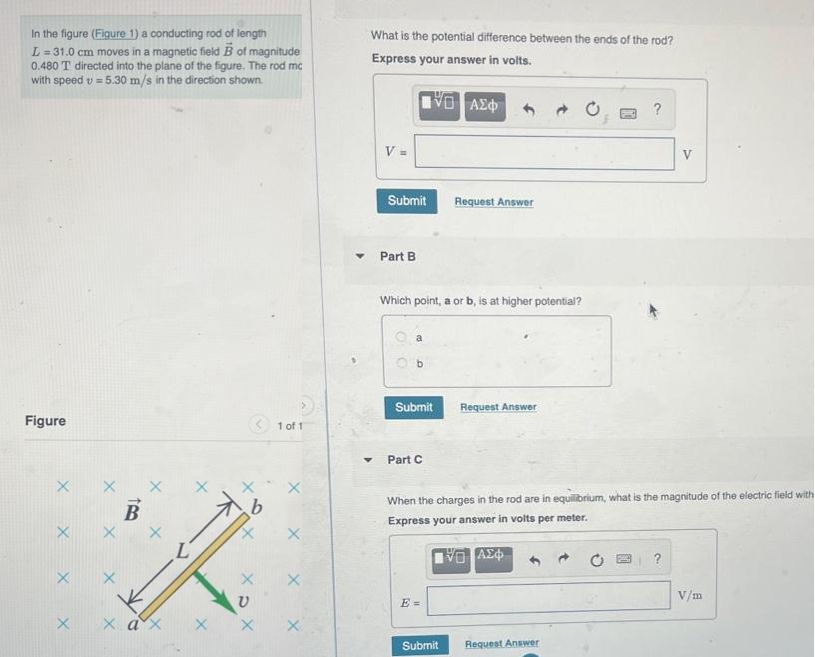 In the figure (Figure 1) a conducting rod of length
L = 31.0 cm moves in a magnetic field B of magnitude
0.480 T directed into the plane of the figure. The rod mc
with speed v = 5.30 m/s in the direction shown.
Figure
X
X
X
X
X
b
X
χαχ X X
1 of 1
X
X
X
What is the potential difference between the ends of the rod?
Express your answer in volts.
NO | ΑΣΦΑ
▼
V =
Submit
Part B
Which point, a or b, is at higher potential?
b
Submit
Part C
Request Answer
E =
Submit
Request Answer
When the charges in the rod are in equilibrium, what is the magnitude of the electric field with
Express your answer in volts per meter.
VG ΑΣΦΑ
V
Request Answer
V/m