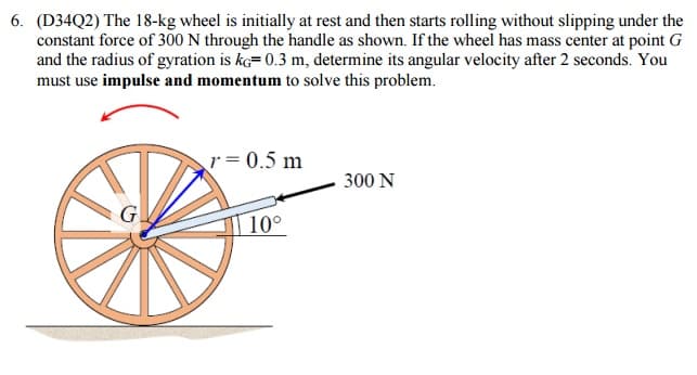 6. (D34Q2) The 18-kg wheel is initially at rest and then starts rolling without slipping under the
constant force of 300 N through the handle as shown. If the wheel has mass center at point G
and the radius of gyration is ke=0.3 m, determine its angular velocity after 2 seconds. You
must use impulse and momentum to solve this problem.
G
r=0.5 m
10°
300 N