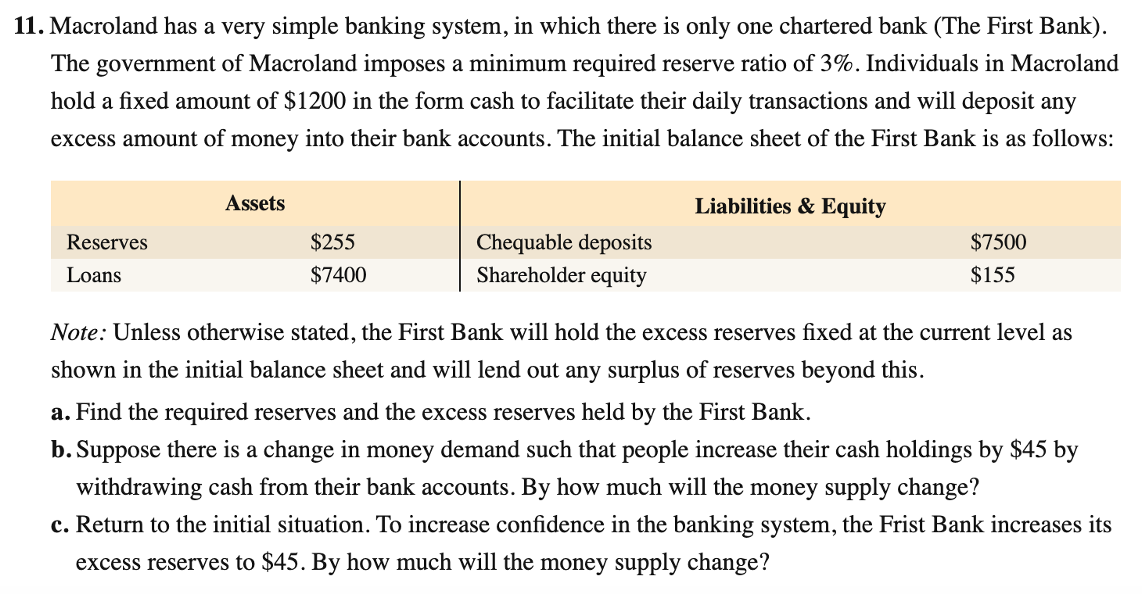 11. Macroland has a very simple banking system, in which there is only one chartered bank (The First Bank).
The government of Macroland imposes a minimum required reserve ratio of 3%. Individuals in Macroland
hold a fixed amount of $1200 in the form cash to facilitate their daily transactions and will deposit any
excess amount of money into their bank accounts. The initial balance sheet of the First Bank is as follows:
Assets
Liabilities & Equity
Reserves
$255
Chequable deposits
$7500
Loans
$7400
Shareholder equity
$155
Note: Unless otherwise stated, the First Bank will hold the excess reserves fixed at the current level as
shown in the initial balance sheet and will lend out any surplus of reserves beyond this.
a. Find the required reserves and the excess reserves held by the First Bank.
b. Suppose there is a change in money demand such that people increase their cash holdings by $45 by
withdrawing cash from their bank accounts. By how much will the money supply change?
c. Return to the initial situation. To increase confidence in the banking system, the Frist Bank increases its
excess reserves to $45. By how much will the money supply change?
