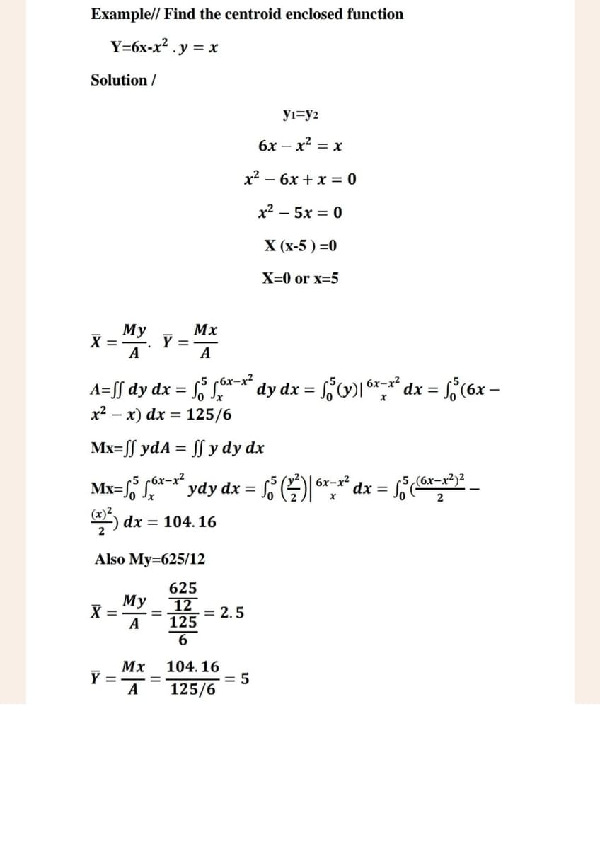 Example// Find the centroid enclosed function
Y=6x-x². y=x
Solution /
My
Mx
X
=
Y =
A
A
У1=92
6x-x² = x
x²-6x+x=0
x2 – 5x = 0
X (x-5)=0
X=0 or x=5
A=ſſ dy dx = √5 √6x¯x² dy dx = √5 (y)| 6x-x² dx =
x²x) dx = 125/6
Mx=ff ydA = ff y dy dx
5
1x = √5 (6x-
Mx=√ √6x-x² ydy dx =
So³ (²) | 6x-x² dx =
5 (6x-x²)2
(x)²) dx = 104.16
2
Also My=625/12
X =
My
A
=
Mx
Y =
=
625
12
125
= 2.5
104.16
A 125/6
= 5
x
2
