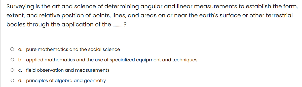 Surveying is the art and science of determining angular and linear measurements to establish the form,
extent, and relative position of points, lines, and areas on or near the earth's surface or other terrestrial
bodies through the application of the .........
a. pure mathematics and the social science
O b. applied mathematics and the use of specialized equipment and techniques
c. field observation and measurements
O d. principles of algebra and geometry