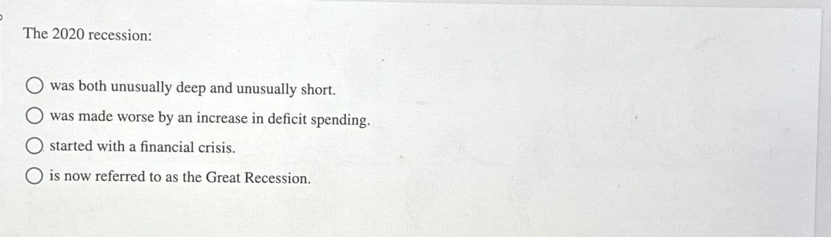 The 2020 recession:
was both unusually deep and unusually short.
was made worse by an increase in deficit spending.
started with a financial crisis.
O is now referred to as the Great Recession.