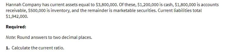 Hannah Company has current assets equal to $3,800,000. Of these, $1,200,000 is cash, $1,800,000 is accounts
receivable, $500,000 is inventory, and the remainder is marketable securities. Current liabilities total
$1,942,000.
Required:
Note: Round answers to two decimal places.
1. Calculate the current ratio.