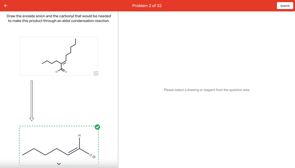 Draw the enolate anion and the carbonyl that would be needed
to make this product through an aldol condensation reaction.
H
H
O
Problem 2 of 32
Please select a drawing or reagent from the question area
Submit