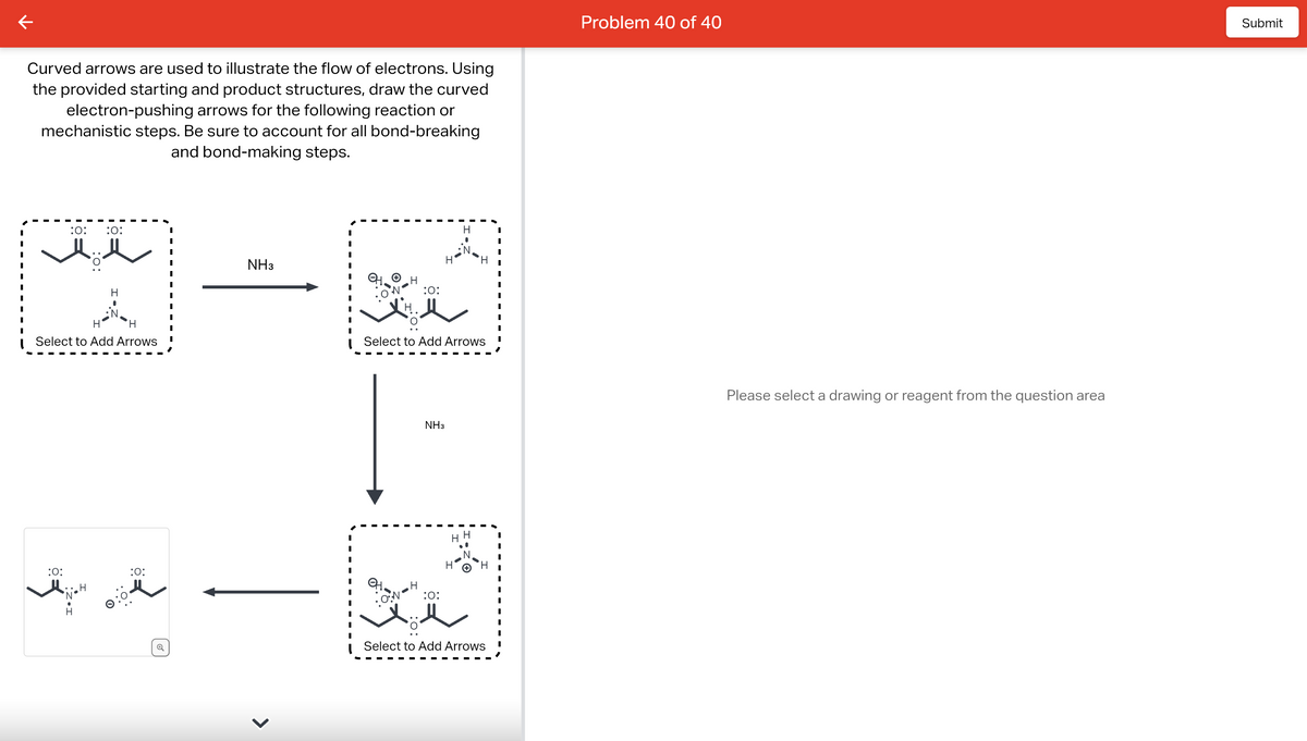 Curved arrows are used to illustrate the flow of electrons. Using
the provided starting and product structures, draw the curved
electron-pushing arrows for the following reaction or
mechanistic steps. Be sure to account for all bond-breaking
and bond-making steps.
:0: :0:
:0:
t
H
H
Select to Add Arrows
H
H
:O:
NH3
H
:O:
H
Select to Add Arrows
NH3
:O:
H
●
HH
●
H
H
Select to Add Arrows
I
I
I
I
I
I
Problem 40 of 40
Please select a drawing or reagent from the question area
Submit