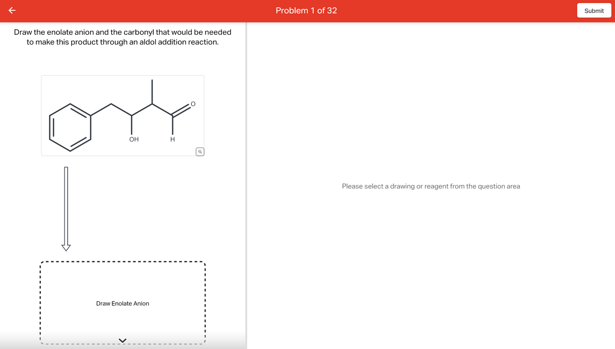 к
Draw the enolate anion and the carbonyl that would be needed
to make this product through an aldol addition reaction.
I
I
I
I
I
I
I
I
OH
Draw Enolate Anion
H
Problem 1 of 32
Please select a drawing or reagent from the question area
Submit