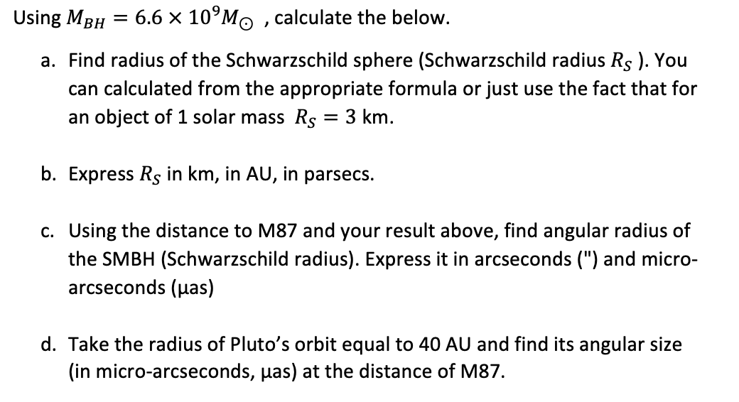 Using MBH
=
6.6 × 10 Mo, calculate the below.
a. Find radius of the Schwarzschild sphere (Schwarzschild radius Rs). You
can calculated from the appropriate formula or just use the fact that for
an object of 1 solar mass Rs = 3 km.
b. Express Rs in km, in AU, in parsecs.
c. Using the distance to M87 and your result above, find angular radius of
the SMBH (Schwarzschild radius). Express it in arcseconds (") and micro-
arcseconds (pas)
d. Take the radius of Pluto's orbit equal to 40 AU and find its angular size
(in micro-arcseconds, pas) at the distance of M87.