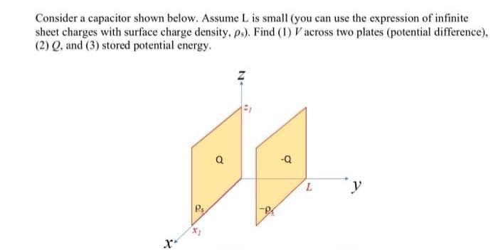 Consider a capacitor shown below. Assume L is small (you can use the expression of infinite
sheet charges with surface charge density, ps). Find (1) V across two plates (potential difference),
(2) Q, and (3) stored potential energy.
X*
Ps
X1
Q
-Q
L
y