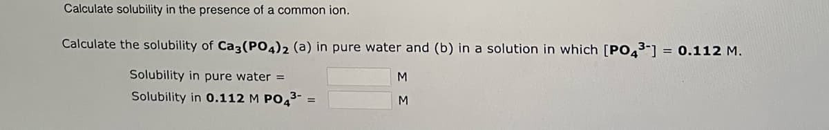 Calculate solubility in the presence of a common ion.
Calculate the solubility of Ca3(PO4)2 (a) in pure water and (b) in a solution in which [PO4³-] = 0.112 M.
Solubility in pure water =
Solubility in 0.112 M PO4³- =
M
M