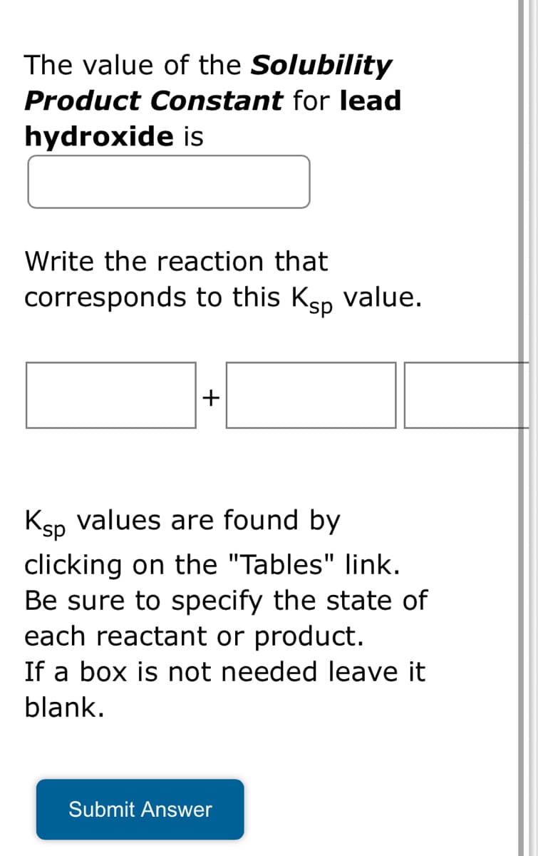 The value of the Solubility
Product Constant for lead
hydroxide is
Write the reaction that
corresponds to this Ksp value.
+
Ksp values are found by
clicking on the "Tables" link.
Be sure to specify the state of
each reactant or product.
If a box is not needed leave it
blank.
Submit Answer