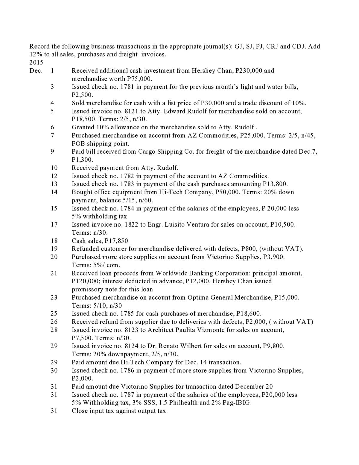 Record the following business transactions in the appropriate journal(s): GJ, SJ, PJ, CRJ and CDJ. Add
12% to all sales, purchases and freight invoices.
2015
Received additional cash investment from Hershey Chan, P230,000 and
merchandise worth P75,000.
Dec.
1
Issued check no. 1781 in payment for the previous month's light and water bills,
P2,500.
3
Sold merchandise for cash with a list price of P30,000 and a trade discount of 10%.
Issued invoice no. 8121 to Atty. Edward Rudolf for merchandise sold on account,
P18,500. Terms: 2/5, n/30.
Granted 10% allowance on the merchandise sold to Atty. Rudolf.
Purchased merchandise on account from AZ Commodities, P25,000. Terms: 2/5, n/45,
FOB shipping point.
Paid bill received from Cargo Shipping Co. for freight of the merchandise dated Dec.7,
4
5
6.
7
9
P1,300.
Received payment from Atty. Rudolf.
Issued check no. 1782 in payment of the account to AZ Commodities.
Issued check no. 1783 in payment of the cash purchases amounting P13,800.
Bought office equipment from Hi-Tech Company, P50,000. Terms: 20% down
payment, balance 5/15, n/60.
Issued check no. 1784 in payment of the salaries of the employees, P 20,000 less
5% withholding tax
Issued invoice no. 1822 to Engr. Luisito Ventura for sales on account, P10,500.
10
12
13
14
15
17
Terms: n/30.
Cash sales, P17,850.
Refunded customer for merchandise delivered with defects, P800, (without VAT).
Purchased more store supplies on account from Victorino Supplies, P3,900.
Terms: 5%/ eom.
18
19
20
Received loan proceeds from Worldwide Banking Corporation: principal amount,
P120,000; interest deducted in advance, P12,000. Hershey Chan issued
promissory note for this loan
Purchased merchandise on account from Optima General Merchandise, P15,000.
Terms: 5/10, n/30
Issued check no. 1785 for cash purchases of merchandise, P18,600.
Received refund from supplier due to deliveries with defects, P2,000, ( without VAT)
Issued invoice no. 8123 to Architect Paulita Vizmonte for sales on account,
21
23
25
26
28
P7,500. Terms: n/30.
Issued invoice no. 8124 to Dr. Renato Wilbert for sales on account, P9,800.
Terms: 20% downpayment, 2/5, n/30.
Paid amount due Hi-Tech Company for Dec. 14 transaction.
Issued check no. 1786 in payment of more store supplies from Victorino Supplies,
P2,000.
29
29
30
Paid amount due Victorino Supplies for transaction dated December 20
Issued check no. 1787 in payment of the salaries of the employees, P20,000 less
5% Withholding tax, 3% SSS, 1.5 Philhealth and 2% Pag-IBIG.
Close input tax against output tax
31
31
31

