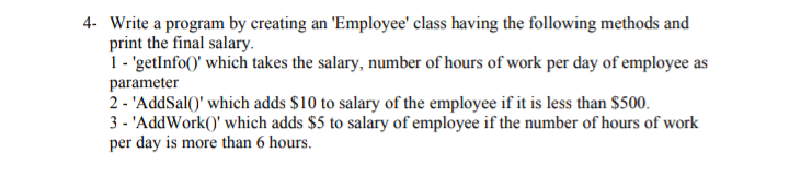 4- Write a program by creating an 'Employee' class having the following methods and
print the final salary.
1 - 'getInfo()' which takes the salary, number of hours of work per day of employee as
parameter
2 - 'AddSal()' which adds $10 to salary of the employee if it is less than $500.
3 - 'AddWork()' which adds $5 to salary of employee if the number of hours of work
per day is more than 6 hours.
