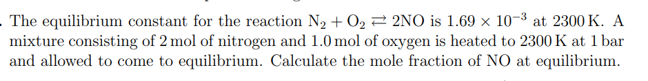 The equilibrium constant for the reaction N₂ + O₂2NO is 1.69 × 10-³ at 2300 K. A
mixture consisting of 2 mol of nitrogen and 1.0 mol of oxygen is heated to 2300 K at 1 bar
and allowed to come to equilibrium. Calculate the mole fraction of NO at equilibrium.
