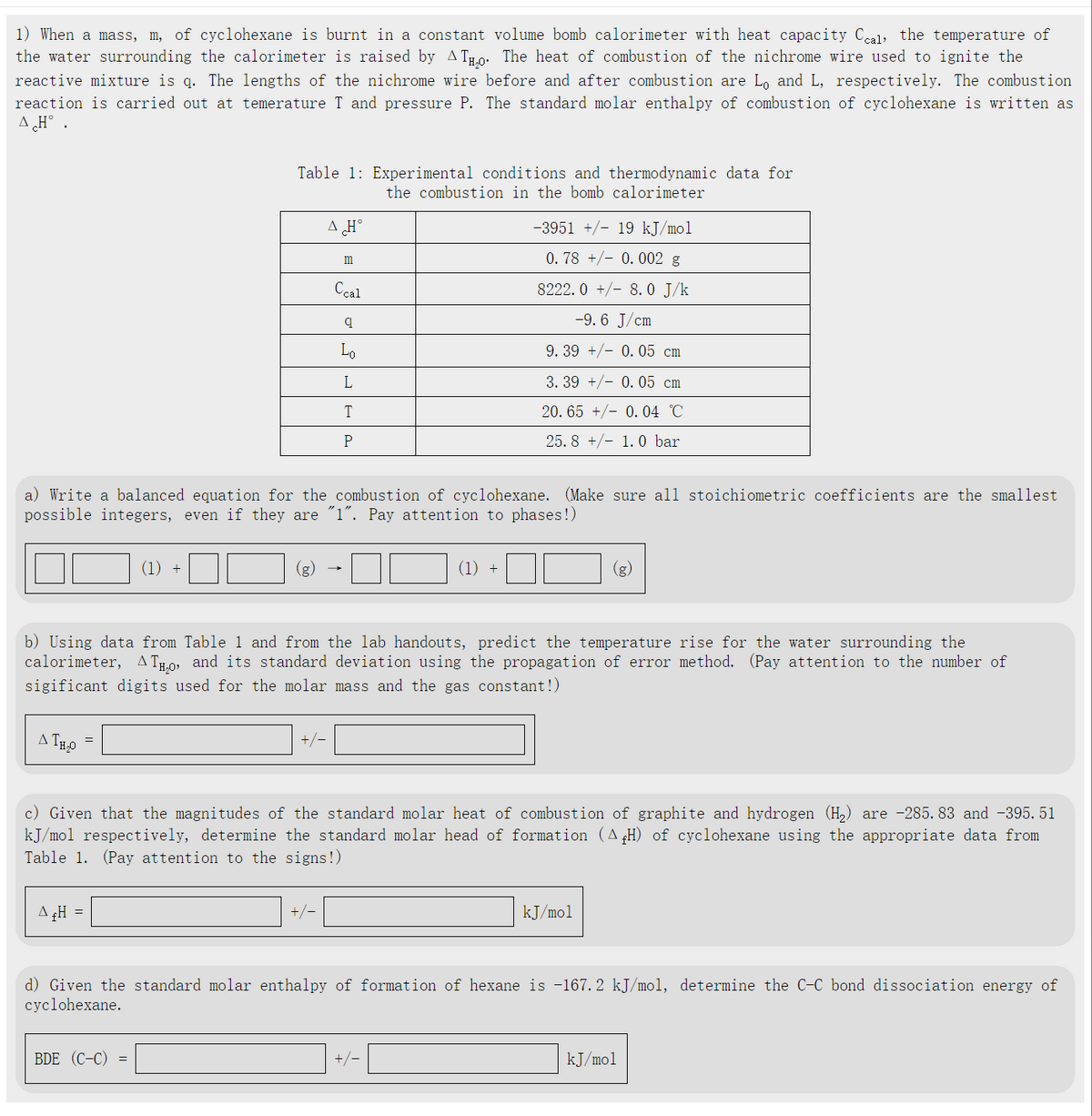 1) When a mass, m, of cyclohexane is burnt in a constant volume bomb calorimeter with heat capacity Ccal, the temperature of
the water surrounding the calorimeter is raised by AТ. The heat of combustion of the nichrome wire used to ignite the
reactive mixture is q. The lengths of the nichrome wire before and after combustion are Lo and L, respectively. The combustion
reaction is carried out at temerature T and pressure P. The standard molar enthalpy of combustion of cyclohexane is written as
A ¿H° .
Table 1 Experimental conditions and thermodynamic data for
AH°
m
Ccal
q
Lo
L
T
P
the combustion in the bomb calorimeter
-3951 +/- 19 kJ/mol
0.78 0.002 g
8222.0+/8.0 J/k
-9.6 J/cm
9. 39 +0.05 cm
3. 39 +0.05 cm
20.65 0.04 °C
25.8 +/- 1.0 bar
a) Write a balanced equation for the combustion of cyclohexane. (Make sure all stoichiometric coefficients are the smallest
possible integers, even if they are "1". Pay attention to phases!)
(1) +
(1) +
(g)
Δ
b) Using data from Table 1 and from the lab handouts, predict the temperature rise for the water surrounding the
calorimeter, ATн, and its standard deviation using the propagation of error method. (Pay attention to the number of
sigificant digits used for the molar mass and the gas constant!)
ATH₂O
=
+/-
c) Given that the magnitudes of the standard molar heat of combustion of graphite and hydrogen (H2) are -285.83 and -395.51
kJ/mol respectively, determine the standard molar head of formation (A (H) of cyclohexane using the appropriate data from
Table 1. (Pay attention to the signs!)
A&H =
+/-
kJ/mol
d) Given the standard molar enthalpy of formation of hexane is -167.2 kJ/mol, determine the C-C bond dissociation energy of
cyclohexane.
BDE (C-C) =
+/-
kJ/mol