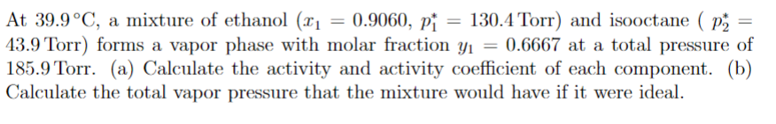 At 39.9°C, a mixture of ethanol (x₁ = 0.9060, pi = 130.4 Torr) and isooctane (P₂
43.9 Torr) forms a vapor phase with molar fraction y₁ = 0.6667 at a total pressure of
185.9 Torr. (a) Calculate the activity and activity coefficient of each component. (b)
Calculate the total vapor pressure that the mixture would have if it were ideal.