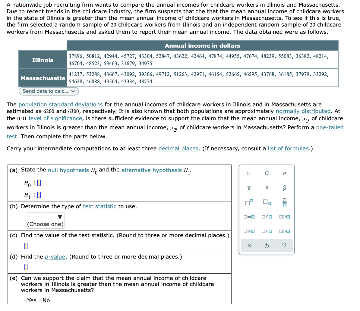 A nationwide job recruiting firm wants to compare the annual incomes for childcare workers in Illinois and Massachusetts.
Due to recent trends in the childcare industry, the firm suspects that the that the mean annual income of childcare workers
in the state of Illinois is greater than the mean annual income of childcare workers in Massachusetts. To see if this is true,
the firm selected a random sample of 20 childcare workers from Illinois and an independent random sample of 20 childcare
workers from Massachusetts and asked them to report their mean annual income. The data obtained were as follows.
Annual income in dollars
37896, 50812, 42944, 45727, 43304, 52847, 43622, 42464, 47874, 44955, 47674, 48239, 55083, 36382, 48214,
Illinois
46704, 48523, 53463, 31679, 34975
41237, 53288, 43667, 43092, 39306, 49712, 51263, 42971, 46154, 52665, 46595, 43768, 36185, 37979, 33292,
Massachusetts
54628, 46888, 43504, 43334, 48774
Send data to calc... v
The population standard deviations for the annual incomes of childcare workers in Illinois and in Massachusetts are
estimated as 6200 and 6300, respectively. It is also known that both populations are approximately normally distributed. At
the 0.01 level of significance, is there sufficient evidence to support the claim that the mean annual income, µ,
of childcare
workers in Illinois is greater than the mean annual income, µ, of childcare workers in Massachusetts? Perform a one-tailed
test. Then complete the parts below.
Carry your intermediate computations to at least three decimal places. (If necessary, consult a list of formulas.)
(a) State the null hypothesis H and the alternative hypothesis H1.
Ho :0
H1 :0
(b) Determine the type of test statistic to use.
D=0
OSO
(Choose one)
O<O
(c) Find the value of the test statistic. (Round to three or more decimal places.)
?
(d) Find the p-value. (Round to three or more decimal places.)
(e) Can we support the claim that the mean annual income of childcare
workers in Illinois is greater than the mean annual income of childcare
workers in Massachusetts?
o Yes No
olo
