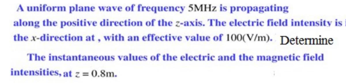 A uniform plane wave of frequency 5MHZ is propagating
along the positive direction of the z-axis. The electric field intensity is
the x-direction at , with an effective value of 100(V/m). Determine
The instantaneous values of the electric and the magnetic field
intensities, at z = 0.8m.
