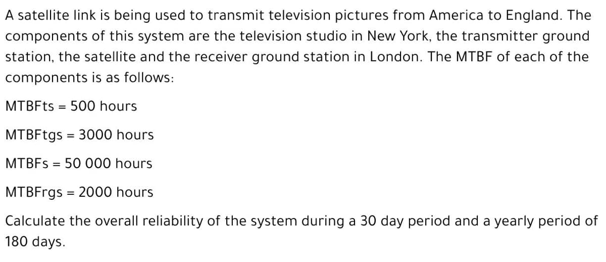 A satellite link is being used to transmit television pictures from America to England. The
components of this system are the television studio in New York, the transmitter ground
station, the satellite and the receiver ground station in London. The MTBF of each of the
components is as follows:
МТBFts
500 hours
%3D
MTBFtgs = 3000 hours
MTBFS = 50 000 hours
MTBFrgs = 2000 hours
Calculate the overall reliability of the system during a 30 day period and a yearly period of
180 days.
