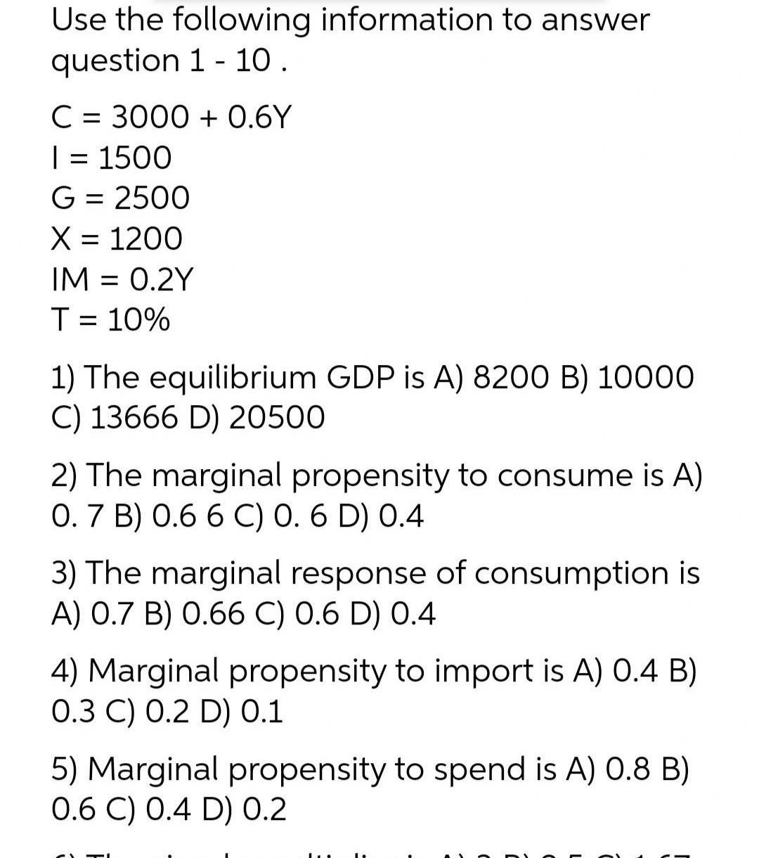 Use the following information to answer
question 1 - 10 .
C = 3000 + 0.6Y
= 1500
G = 2500
X = 1200
IM = 0.2Y
T= 10%
1) The equilibrium GDP is A) 8200 B) 10000
C) 13666 D) 20500
2) The marginal propensity to consume is A)
0.7 B) 0.6 6 C) 0. 6 D) 0.4
3) The marginal response of consumption is
A) 0.7 B) 0.66 C) 0.6 D) 0.4
4) Marginal propensity to import is A) 0.4 B)
0.3 C) 0.2 D) 0.1
5) Marginal propensity to spend is A) 0.8 B)
0.6 C) 0.4 D) 0.2
