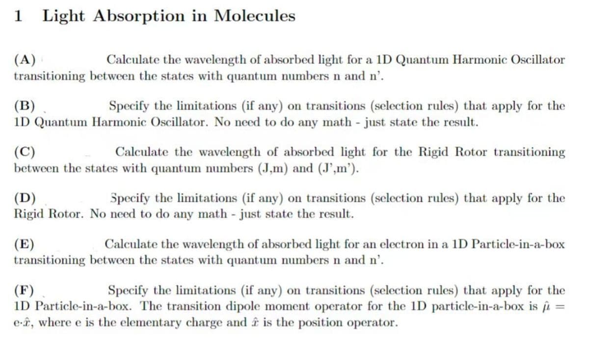 1 Light Absorption in Molecules
(A)
Calculate the wavelength of absorbed light for a 1D Quantum Harmonic Oscillator
transitioning between the states with quantum numbers n and n'.
(B)
Specify the limitations (if any) on transitions (selection rules) that apply for the
1D Quantum Harmonic Oscillator. No need to do any math - just state the result.
(C)
Calculate the wavelength of absorbed light for the Rigid Rotor transitioning
between the states with quantum numbers (J,m) and (J',m').
(D)
Specify the limitations (if any) on transitions (selection rules) that apply for the
Rigid Rotor. No need to do any math - just state the result.
(E)
Calculate the wavelength of absorbed light for an electron in a 1D Particle-in-a-box
transitioning between the states with quantum numbers n and n'.
(F)
Specify the limitations (if any) on transitions (selection rules) that apply for the
1D Particle-in-a-box. The transition dipole moment operator for the 1D particle-in-a-box is
e-, where e is the elementary charge and â is the position operator.