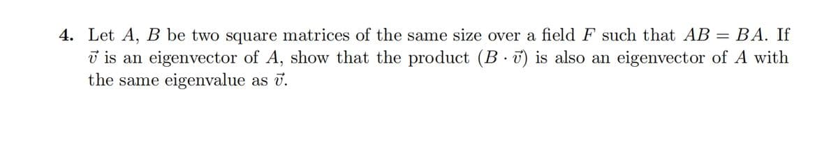 4. Let A, B be two square matrices of the same size over a field F such that AB = BA. If
v is an eigenvector of A, show that the product (B v) is also an eigenvector of A with
the same eigenvalue as v.