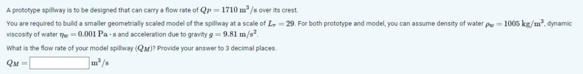 A prototype spillway is to be designed that can carry a flow rate of Qp = 1710 m³/s over its crest.
You are required to build a smaller geometrially scaled model of the spillway at a scale of L = 29. For both prototype and model, you can assume density of water p₁ = 1005 kg/m³, dynamic
viscosity of water nw = 0.001 Pa s and acceleration due to gravity g = 9.81 m/s².
What is the flow rate of your model spillway (QM)? Provide your answer to 3 decimal places.
QM
m³/s