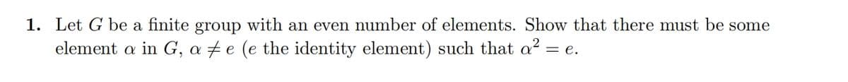 1. Let G be a finite group with an even number of elements. Show that there must be some
element a in G, ae (e the identity element) such that a² = e.