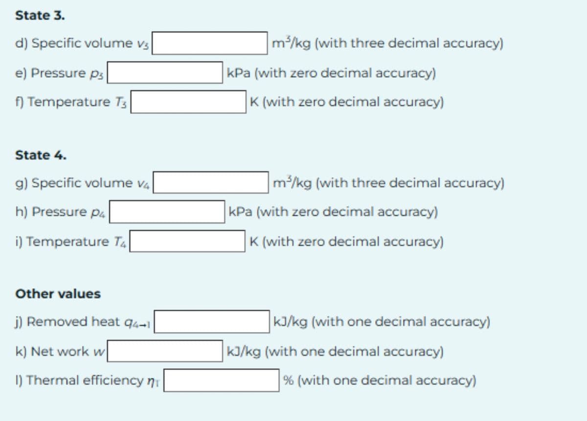 State 3.
d) Specific volume v3
e) Pressure p
f) Temperature T3
m³/kg (with three decimal accuracy)
kPa (with zero decimal accuracy)
K (with zero decimal accuracy)
State 4.
g) Specific volume v4
h) Pressure P4
i) Temperature T4
m³/kg (with three decimal accuracy)
kPa (with zero decimal accuracy)
K (with zero decimal accuracy)
Other values
j) Removed heat 94-1
k) Net work w
I) Thermal efficiency n
kJ/kg (with one decimal accuracy)
kJ/kg (with one decimal accuracy)
% (with one decimal accuracy)