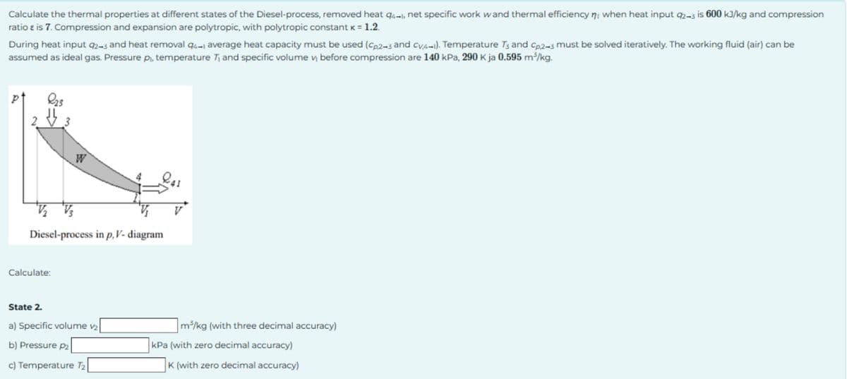 Calculate the thermal properties at different states of the Diesel-process, removed heat 94-1, net specific work wand thermal efficiency n when heat input 2-3 is 600 kJ/kg and compression
ratio & is 7. Compression and expansion are polytropic, with polytropic constant k = 1.2.
During heat input 9243 and heat removal 94-1 average heat capacity must be used (Cp2-3 and CV,4-1). Temperature T3 and Cp,243 must be solved iteratively. The working fluid (air) can be
assumed as ideal gas. Pressure pi, temperature T₁ and specific volume v₁ before compression are 140 kPa, 290 K ja 0.595 m³/kg.
W
V₂ V3
Diesel-process in p, V- diagram
Calculate:
State 2.
a) Specific volume v₂
m³/kg (with three decimal accuracy)
b) Pressure P2
c) Temperature T₂
kPa (with zero decimal accuracy)
K (with zero decimal accuracy)