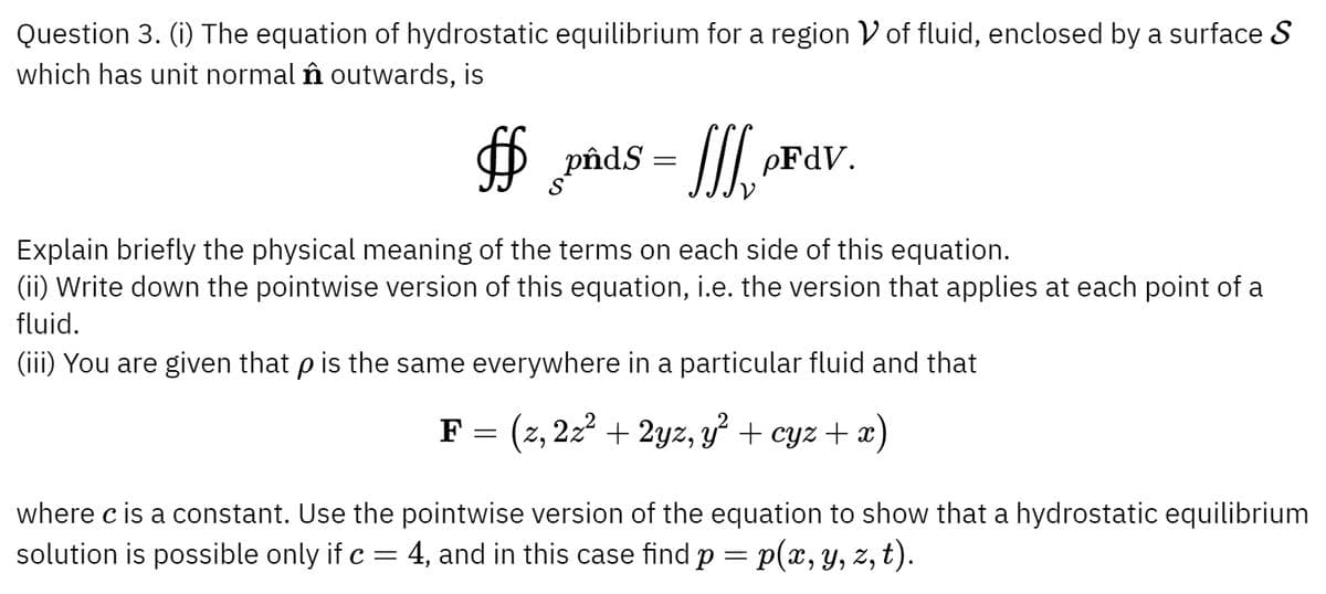Question 3. (i) The equation of hydrostatic equilibrium for a region V of fluid, enclosed by a surface S
which has unit normal nn outwards, is
$
pnds
=
SSS oF dv.
Explain briefly the physical meaning of the terms on each side of this equation.
(ii) Write down the pointwise version of this equation, i.e. the version that applies at each point of a
fluid.
(iii) You are given that p is the same everywhere in a particular fluid and that
where c is a constant. Use the
solution is possible only if c
=
F = (z, 2z² + 2yz, y² + cyz + x)
pointwise version of the equation to show that a hydrostatic equilibrium
4, and in this case find p = p(x, y, z, t).