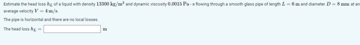 Estimate the head loss hr, of a liquid with density 13300 kg/m³ and dynamic viscosity 0.0015 Pa s flowing through a smooth glass pipe of length L = 6 m and diameter D = 8 mm at an
average velocity V = 4 m/s.
The pipe is horizontal and there are no local losses.
The head loss hL
m