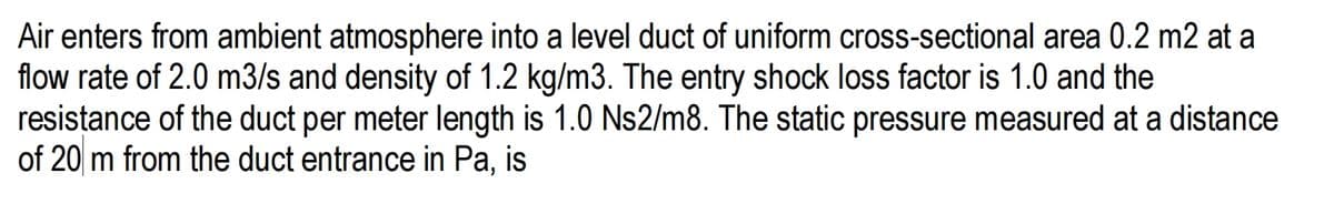 Air enters from ambient atmosphere into a level duct of uniform cross-sectional area 0.2 m2 at a
flow rate of 2.0 m3/s and density of 1.2 kg/m3. The entry shock loss factor is 1.0 and the
resistance of the duct per meter length is 1.0 Ns2/m8. The static pressure measured at a distance
of 20 m from the duct entrance in Pa, is