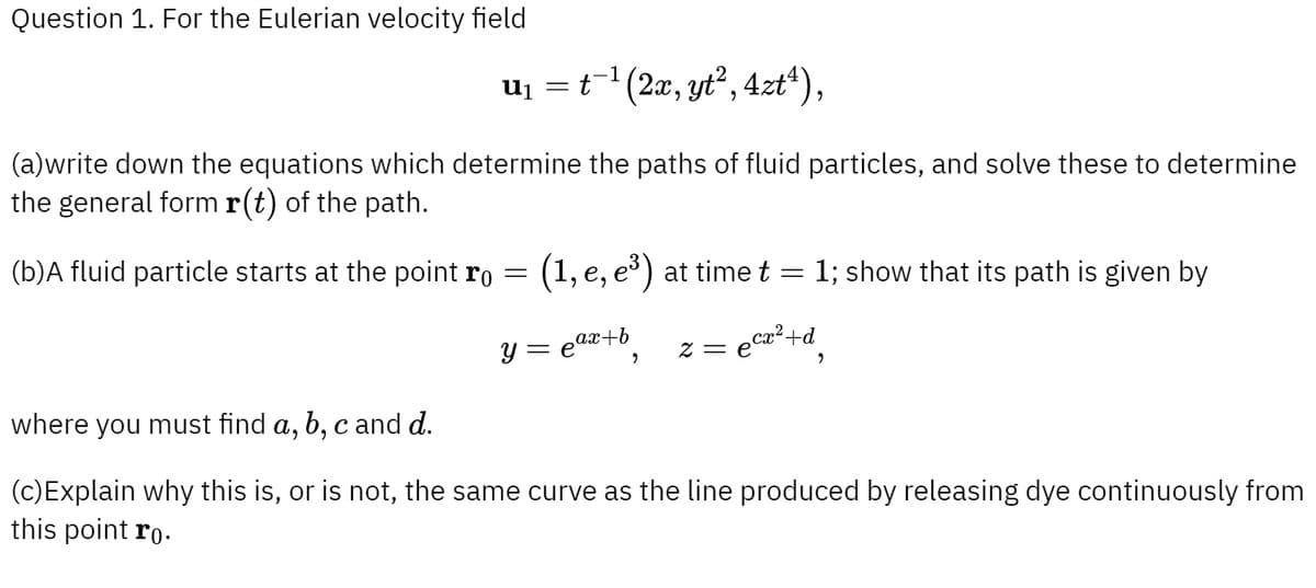 Question 1. For the Eulerian velocity field
u₁ = t¯¹ (2x, yt², 4zt¹),
(a)write down the equations which determine the paths of fluid particles, and solve these to determine
the general form r(t) of the path.
(b)A fluid particle starts at the point ro
=
(1, e, e³) at time t
=
: 1; show that its path is given by
ax+b
y = e
,
z = ecx²+d
"
where you must find a, b, c and d.
(c)Explain why this is, or is not, the same curve as the line produced by releasing dye continuously from
this point ro.