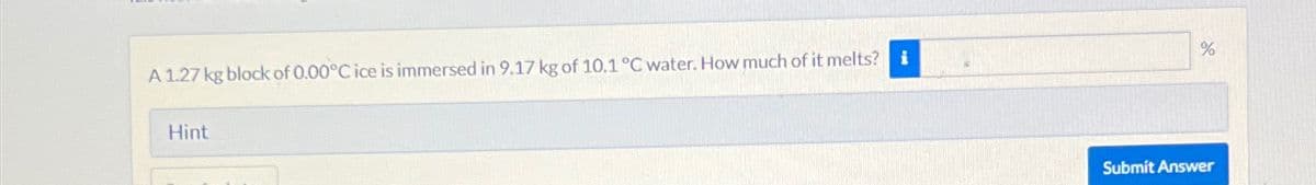 A 1.27 kg block of 0.00°C ice is immersed in 9.17 kg of 10.1 °C water. How much of it melts? i
Hint
%
Submit Answer